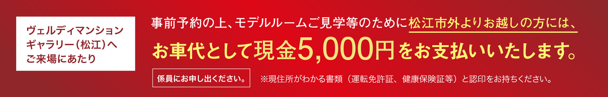 ヴェルディマンションギャラリー（松江）へご来場にあたり 事前予約の上、モデルルームご見学等のために松江市外よりお越しの方には、お車代として現金5,000円をお支払いいたします。